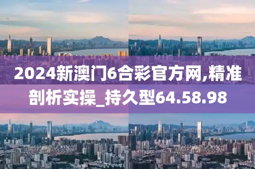 2024新澳门6合彩官方网,精准剖析实操_持久型64.58.98