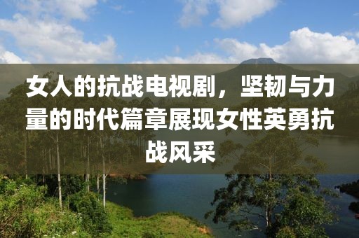 女人的抗战电视剧，坚韧与力量的时代篇章展现女性英勇抗战风采