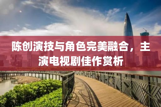 陈创演技与角色完美融合，主演电视剧佳作赏析