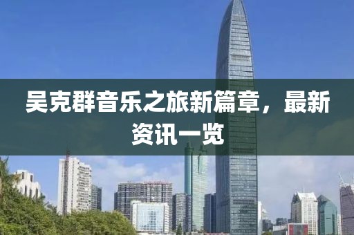吴克群音乐之旅新篇章，最新资讯一览