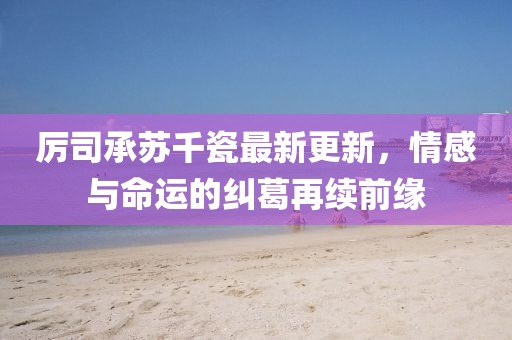 厉司承苏千瓷最新更新，情感与命运的纠葛再续前缘