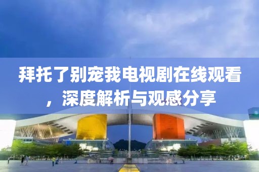 拜托了别宠我电视剧在线观看，深度解析与观感分享