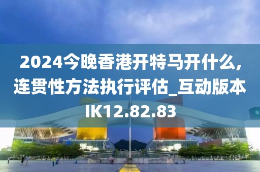 2024今晚香港开特马开什么,连贯性方法执行评估_互动版本IK12.82.83