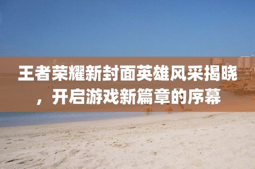 王者荣耀新封面英雄风采揭晓，开启游戏新篇章的序幕