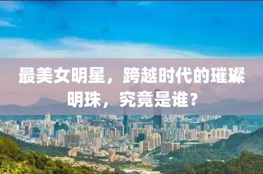 最美女明星，跨越时代的璀璨明珠，究竟是谁？