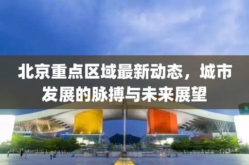 北京重点区域最新动态，城市发展的脉搏与未来展望