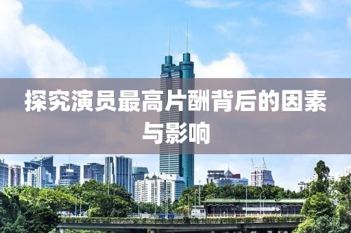 探究演员最高片酬背后的因素与影响