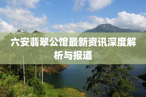 六安翡翠公馆最新资讯深度解析与报道