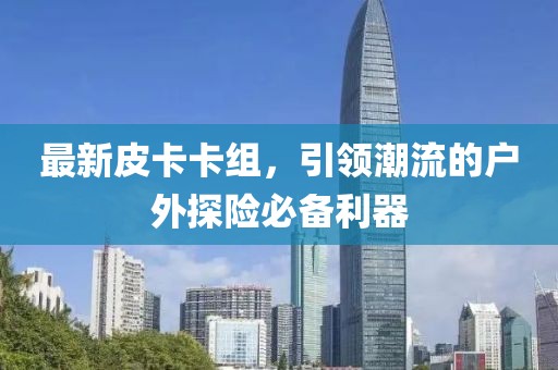 最新皮卡卡组，引领潮流的户外探险必备利器