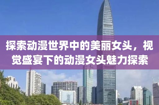探索动漫世界中的美丽女头，视觉盛宴下的动漫女头魅力探索