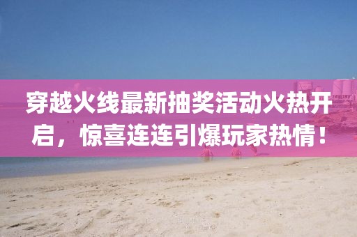 穿越火线最新抽奖活动火热开启，惊喜连连引爆玩家热情！