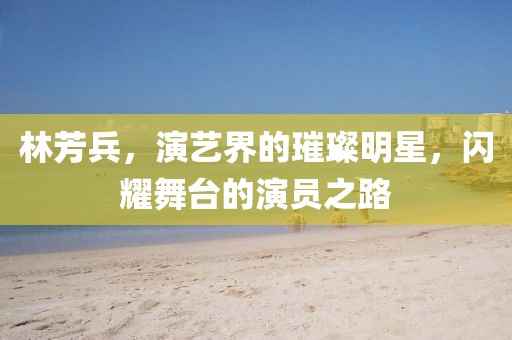 林芳兵，演艺界的璀璨明星，闪耀舞台的演员之路