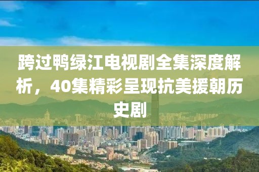 跨过鸭绿江电视剧全集深度解析，40集精彩呈现抗美援朝历史剧