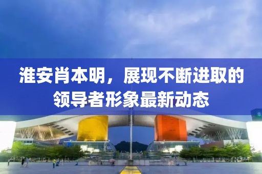 淮安肖本明，展现不断进取的领导者形象最新动态