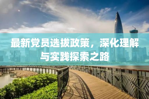 最新党员选拔政策，深化理解与实践探索之路