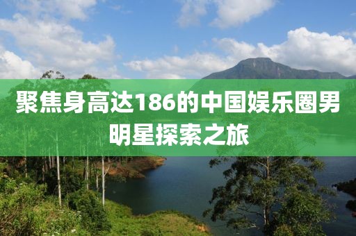 聚焦身高达186的中国娱乐圈男明星探索之旅