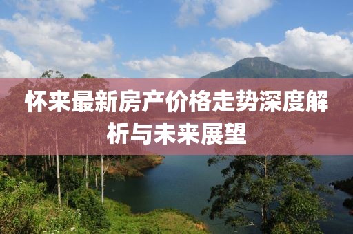 怀来最新房产价格走势深度解析与未来展望