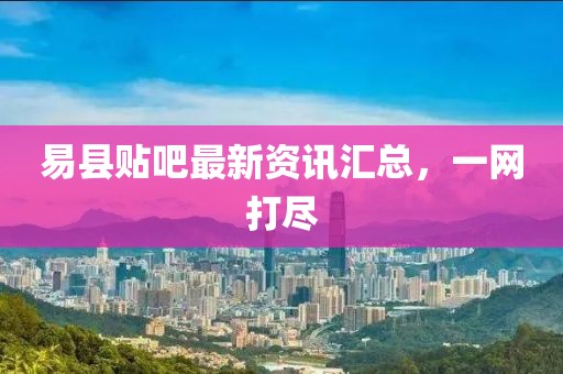 易县贴吧最新资讯汇总，一网打尽