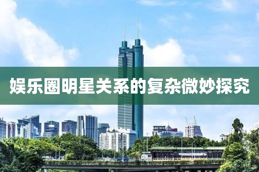 娱乐圈明星关系的复杂微妙探究