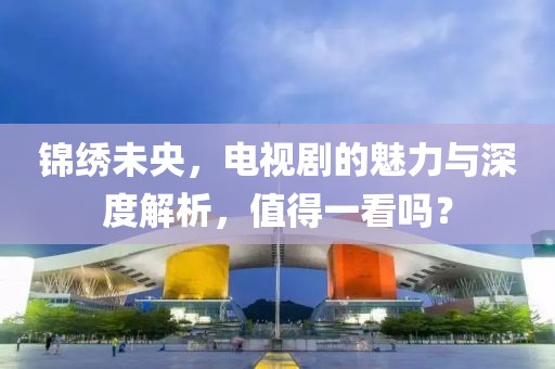 锦绣未央，电视剧的魅力与深度解析，值得一看吗？