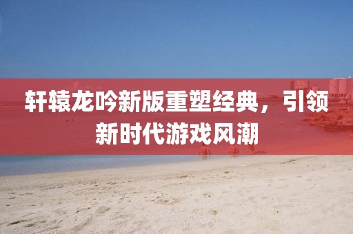 轩辕龙吟新版重塑经典，引领新时代游戏风潮