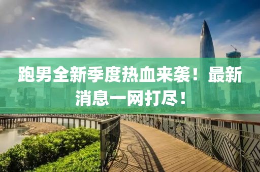跑男全新季度热血来袭！最新消息一网打尽！