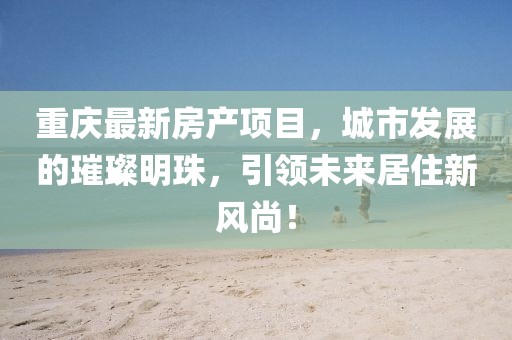 重庆最新房产项目，城市发展的璀璨明珠，引领未来居住新风尚！