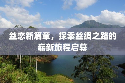 丝恋新篇章，探索丝绸之路的崭新旅程启幕