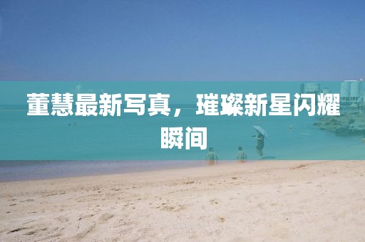 董慧最新写真，璀璨新星闪耀瞬间