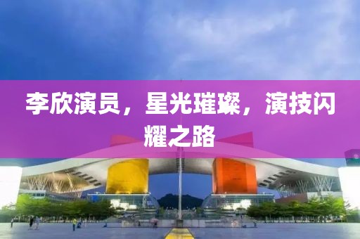 李欣演员，星光璀璨，演技闪耀之路