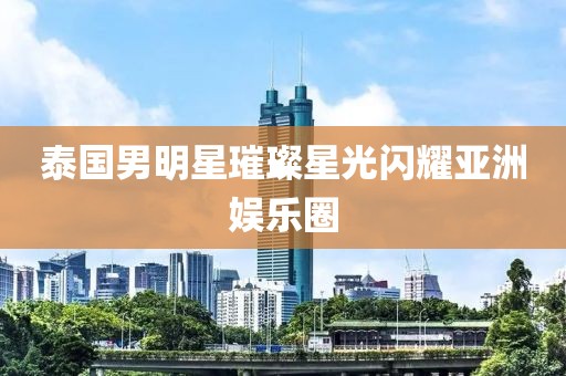 泰国男明星璀璨星光闪耀亚洲娱乐圈