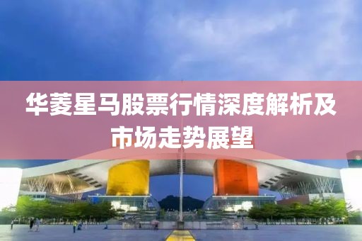 华菱星马股票行情深度解析及市场走势展望