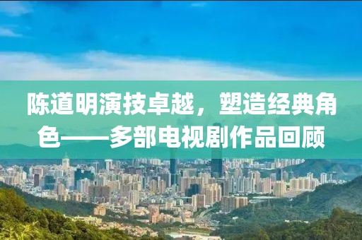 陈道明演技卓越，塑造经典角色——多部电视剧作品回顾