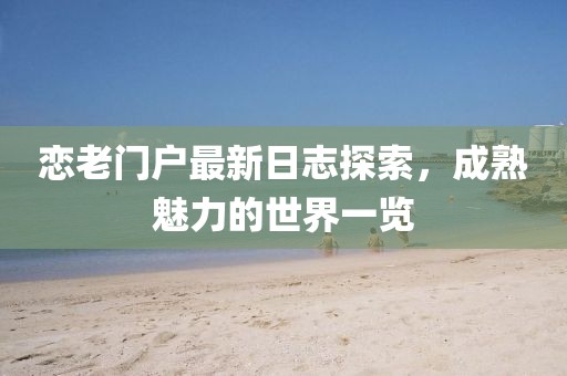 恋老门户最新日志探索，成熟魅力的世界一览