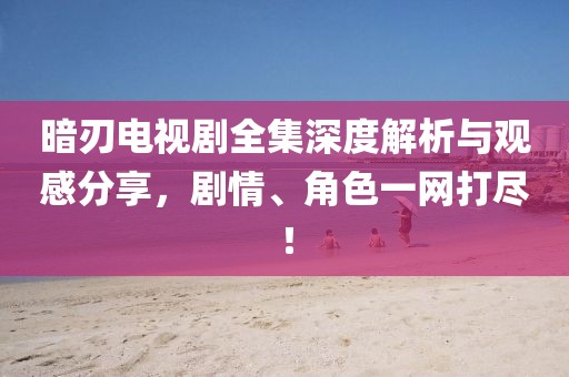 暗刃电视剧全集深度解析与观感分享，剧情、角色一网打尽！
