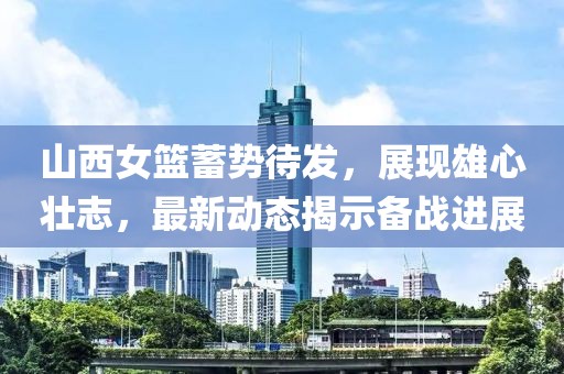 山西女篮蓄势待发，展现雄心壮志，最新动态揭示备战进展
