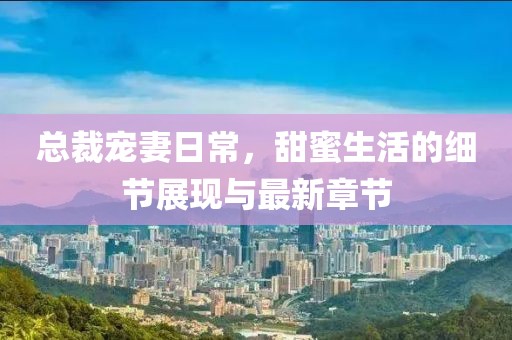 总裁宠妻日常，甜蜜生活的细节展现与最新章节