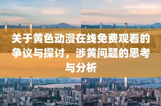 关于黄色动漫在线免费观看的争议与探讨，涉黄问题的思考与分析