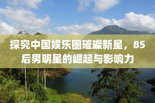 探究中国娱乐圈璀璨新星，85后男明星的崛起与影响力