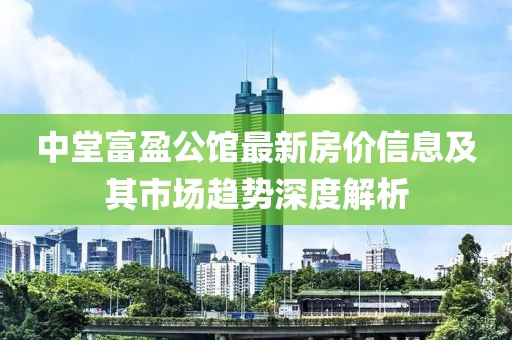 中堂富盈公馆最新房价信息及其市场趋势深度解析