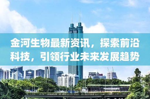 金河生物最新资讯，探索前沿科技，引领行业未来发展趋势