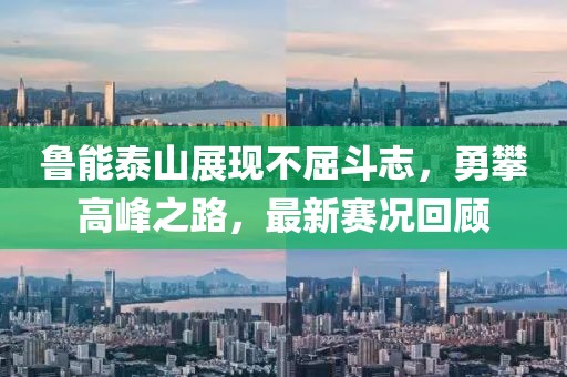 鲁能泰山展现不屈斗志，勇攀高峰之路，最新赛况回顾