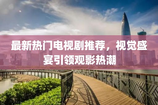 最新热门电视剧推荐，视觉盛宴引领观影热潮