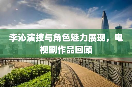 李沁演技与角色魅力展现，电视剧作品回顾
