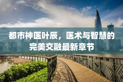 都市神医叶辰，医术与智慧的完美交融最新章节