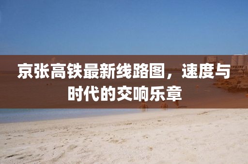 京张高铁最新线路图，速度与时代的交响乐章