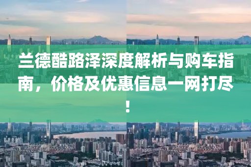 兰德酷路泽深度解析与购车指南，价格及优惠信息一网打尽！