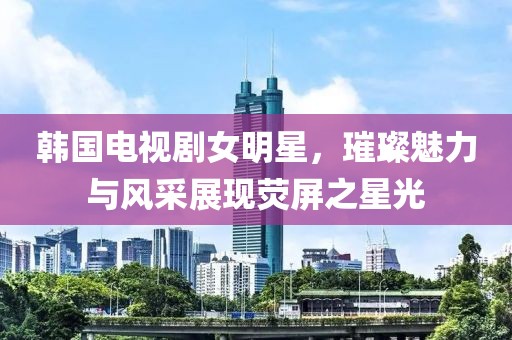韩国电视剧女明星，璀璨魅力与风采展现荧屏之星光