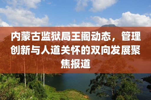 内蒙古监狱局王阁动态，管理创新与人道关怀的双向发展聚焦报道