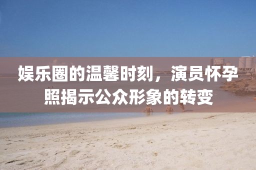 娱乐圈的温馨时刻，演员怀孕照揭示公众形象的转变